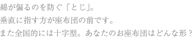 綿が偏るのを防ぐ「とじ」。 垂直に指す方が座布団の前です。 また全国的には十字型。あなたのお座布団はどんな形?
